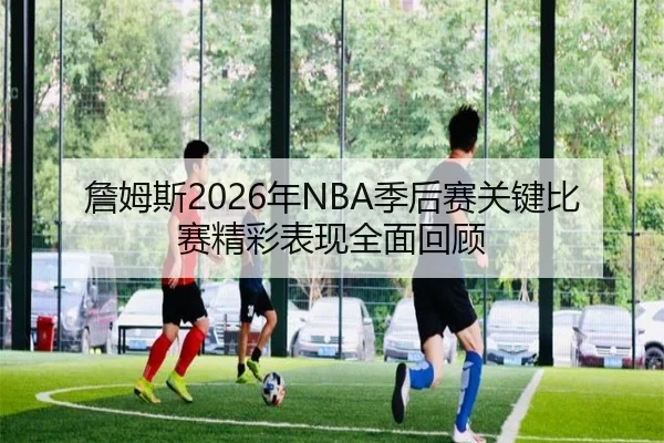 詹姆斯2026年NBA季后赛关键比赛精彩表现全面回顾（LEJING）